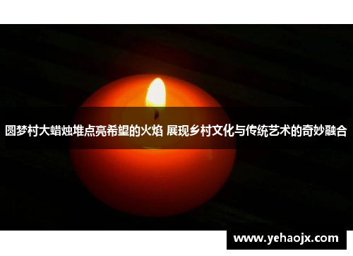 圆梦村大蜡烛堆点亮希望的火焰 展现乡村文化与传统艺术的奇妙融合
